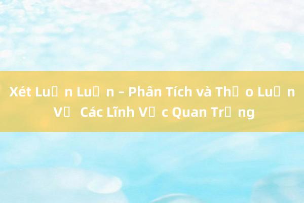 Xét Luận Luận – Phân Tích và Thảo Luận Về Các Lĩnh Vực Quan Trọng