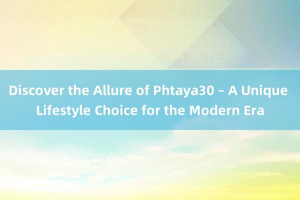 Discover the Allure of Phtaya30 – A Unique Lifestyle Choice for the Modern Era