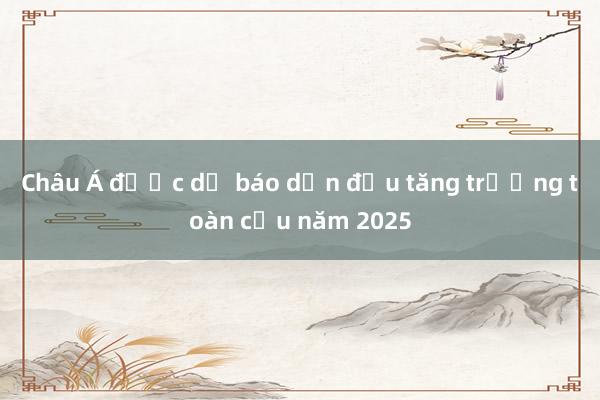 Châu Á được dự báo dẫn đầu tăng trưởng toàn cầu năm 2025