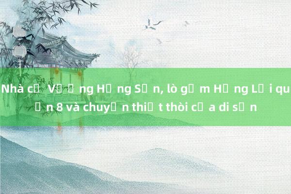 Nhà cổ Vương Hồng Sển, lò gốm Hưng Lợi quận 8 và chuyện thiệt thòi của di sản