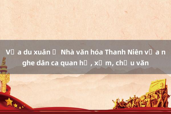 Vừa du xuân ở Nhà văn hóa Thanh Niên vừa nghe dân ca quan họ, xẩm, chầu văn