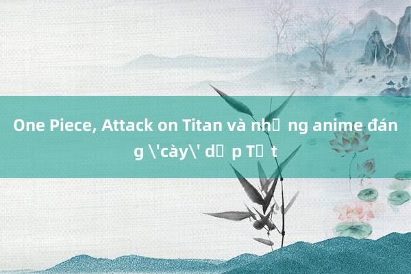 One Piece, Attack on Titan và những anime đáng 'cày' dịp Tết