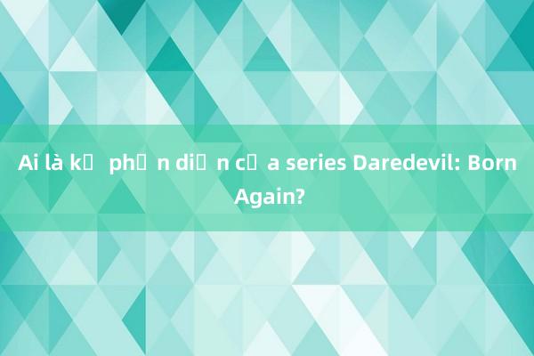 Ai là kẻ phản diện của series Daredevil: Born Again?