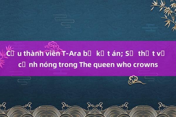 Cựu thành viên T-Ara bị kết án; Sự thật về cảnh nóng trong The queen who crowns