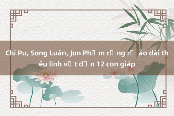 Chi Pu, Song Luân, Jun Phạm rạng rỡ áo dài thêu linh vật đến 12 con giáp