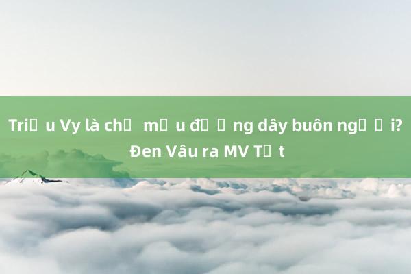 Triệu Vy là chủ mưu đường dây buôn người? Đen Vâu ra MV Tết