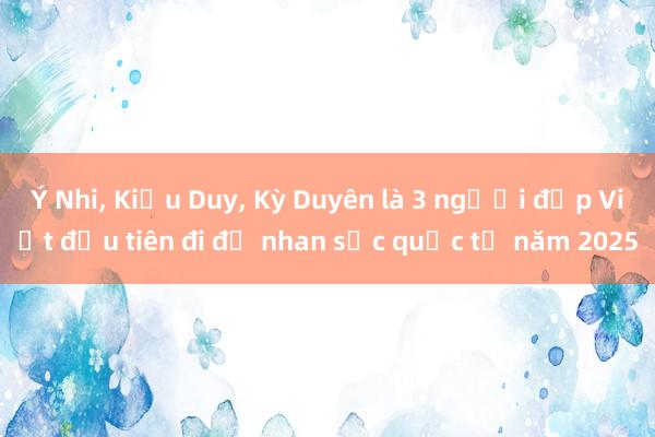 Ý Nhi, Kiều Duy, Kỳ Duyên là 3 người đẹp Việt đầu tiên đi đọ nhan sắc quốc tế năm 2025