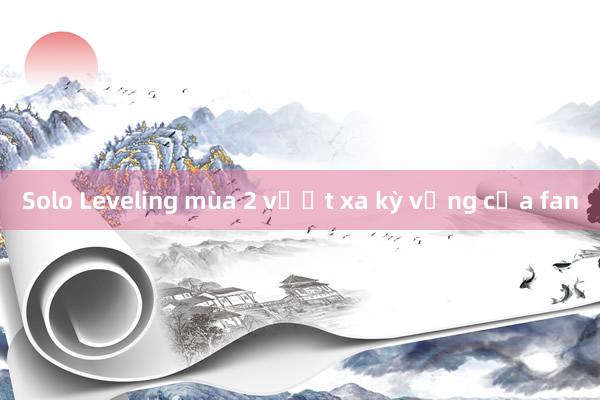 Solo Leveling mùa 2 vượt xa kỳ vọng của fan