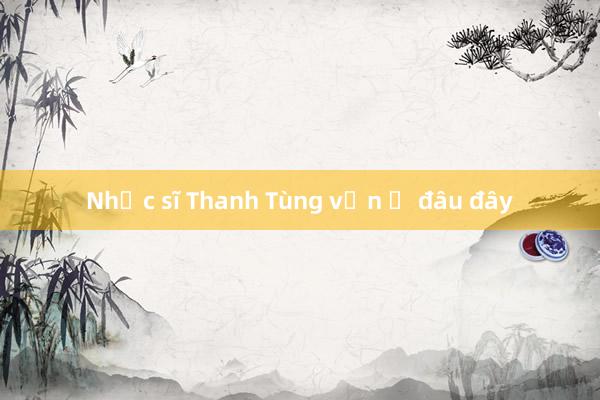 Nhạc sĩ Thanh Tùng vẫn ở đâu đây