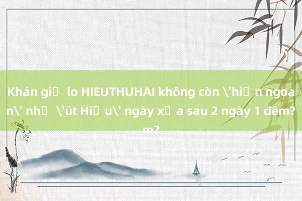 Khán giả lo HIEUTHUHAI không còn 'hiền ngoan' như 'út Hiếu' ngày xưa sau 2 ngày 1 đêm?