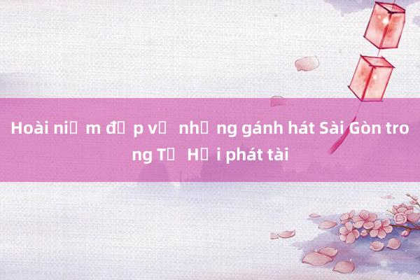 Hoài niệm đẹp về những gánh hát Sài Gòn trong Tứ Hải phát tài