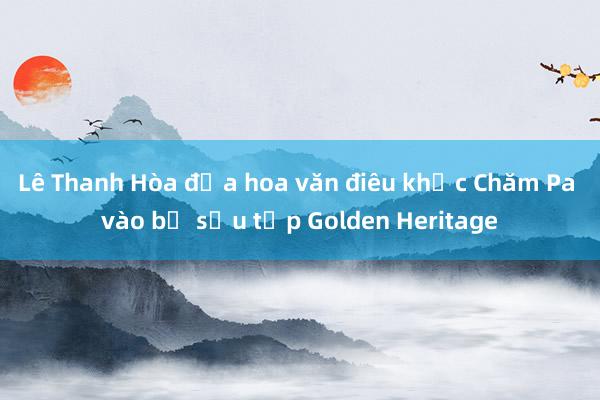 Lê Thanh Hòa đưa hoa văn điêu khắc Chăm Pa vào bộ sưu tập Golden Heritage