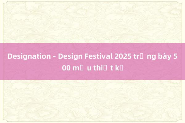 Designation - Design Festival 2025 trưng bày 500 mẫu thiết kế