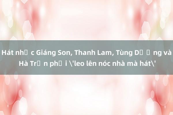 Hát nhạc Giáng Son, Thanh Lam, Tùng Dương và Hà Trần phải 'leo lên nóc nhà mà hát'