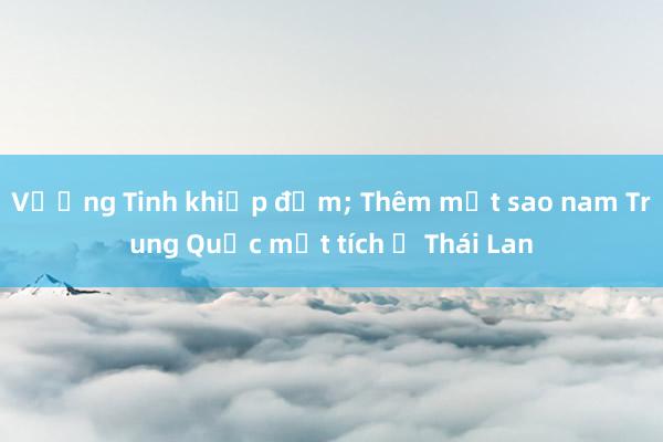 Vương Tinh khiếp đảm; Thêm một sao nam Trung Quốc mất tích ở Thái Lan