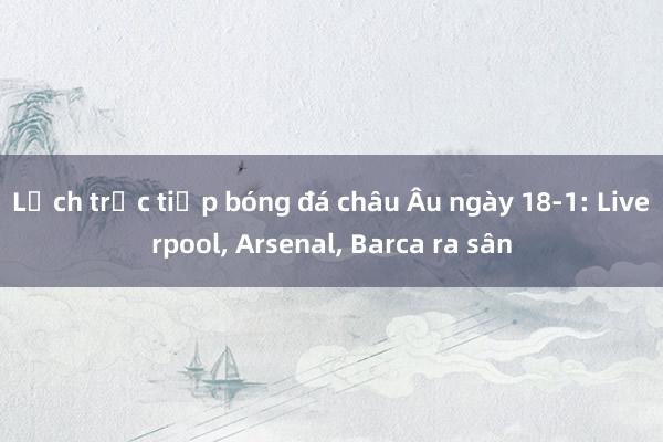 Lịch trực tiếp bóng đá châu Âu ngày 18-1: Liverpool, Arsenal, Barca ra sân