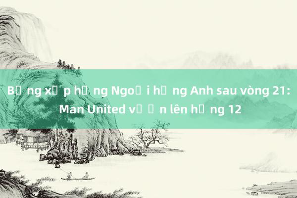 Bảng xếp hạng Ngoại hạng Anh sau vòng 21: Man United vươn lên hạng 12