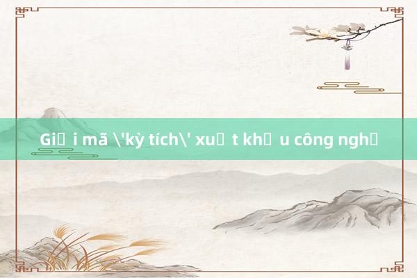 Giải mã 'kỳ tích' xuất khẩu công nghệ