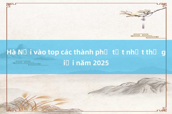 Hà Nội vào top các thành phố tốt nhất thế giới năm 2025