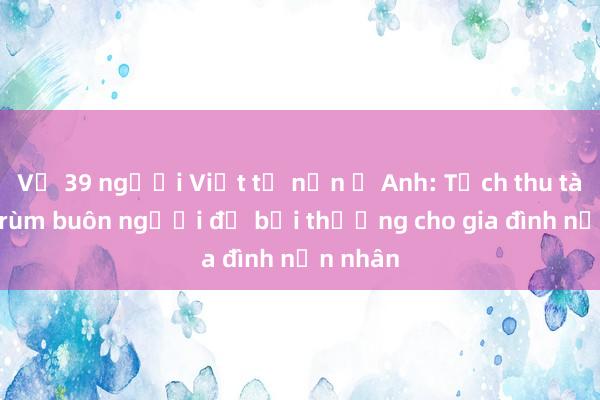 Vụ 39 người Việt tử nạn ở Anh: Tịch thu tài sản trùm buôn người để bồi thường cho gia đình nạn nhân