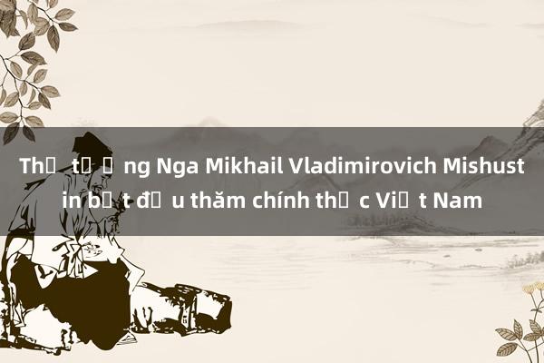 Thủ tướng Nga Mikhail Vladimirovich Mishustin bắt đầu thăm chính thức Việt Nam