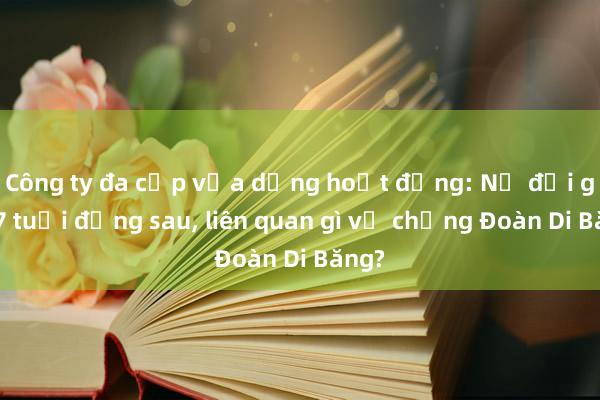 Công ty đa cấp vừa dừng hoạt động: Nữ đại gia 77 tuổi đứng sau, liên quan gì vợ chồng Đoàn Di Băng?