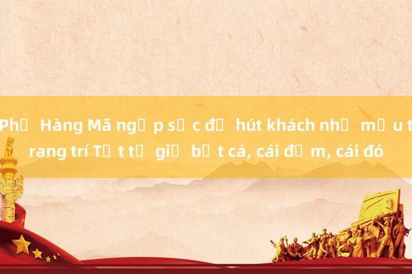 Phố Hàng Mã ngập sắc đỏ hút khách nhờ mẫu trang trí Tết từ giỏ bắt cá, cái đơm, cái đó