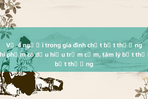 Vụ 4 người trong gia đình chết bất thường: Nghi phạm có dấu hiệu trầm cảm， tâm lý bất thường