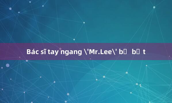 Bác sĩ tay ngang 'Mr.Lee' bị bắt