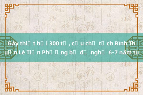 Gây thiệt hại 300 tỉ， cựu chủ tịch Bình Thuận Lê Tiến Phương bị đề nghị 6-7 năm tù