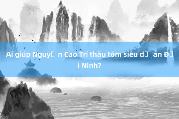 Ai giúp Nguyễn Cao Trí thâu tóm siêu dự án Đại Ninh?