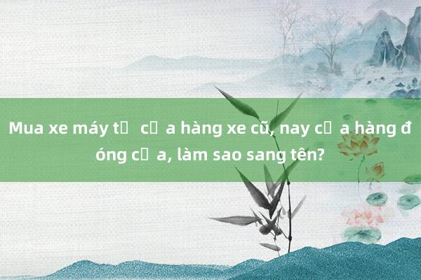 Mua xe máy từ cửa hàng xe cũ， nay cửa hàng đóng cửa， làm sao sang tên?