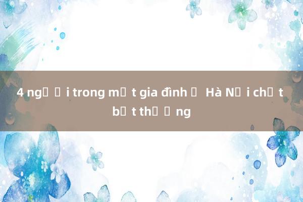 4 người trong một gia đình ở Hà Nội chết bất thường