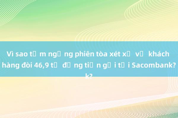 Vì sao tạm ngừng phiên tòa xét xử vụ khách hàng đòi 46，9 tỉ đồng tiền gửi tại Sacombank?