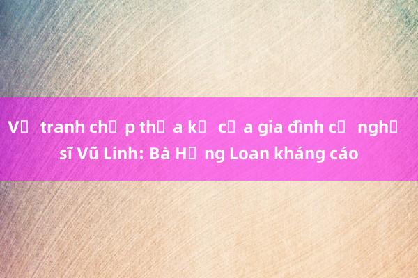 Vụ tranh chấp thừa kế của gia đình cố nghệ sĩ Vũ Linh: Bà Hồng Loan kháng cáo