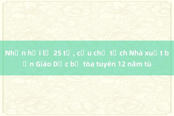 Nhận hối lộ 25 tỉ， cựu chủ tịch Nhà xuất bản Giáo Dục bị tòa tuyên 12 năm tù