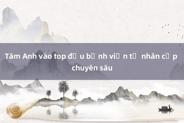 Tâm Anh vào top đầu bệnh viện tư nhân cấp chuyên sâu