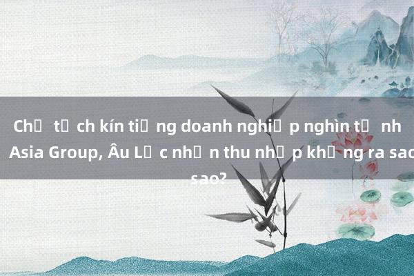 Chủ tịch kín tiếng doanh nghiệp nghìn tỉ như Asia Group, Âu Lạc nhận thu nhập khủng ra sao?