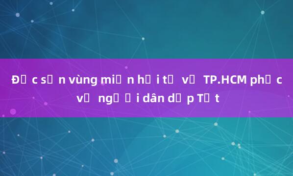 Đặc sản vùng miền hội tụ về TP.HCM phục vụ người dân dịp Tết