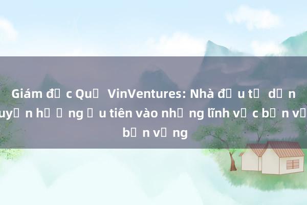 Giám đốc Quỹ VinVentures: Nhà đầu tư dần chuyển hướng ưu tiên vào những lĩnh vực bền vững