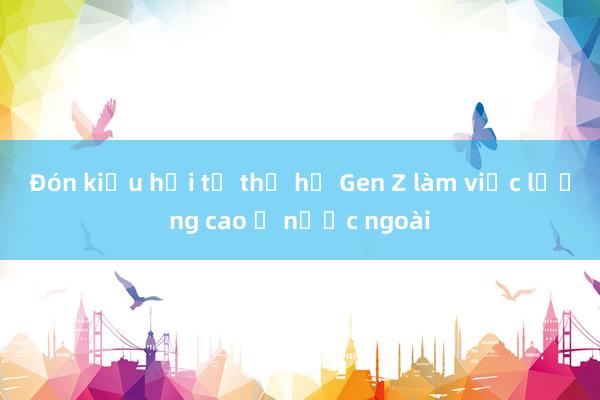 Đón kiều hối từ thế hệ Gen Z làm việc lương cao ở nước ngoài