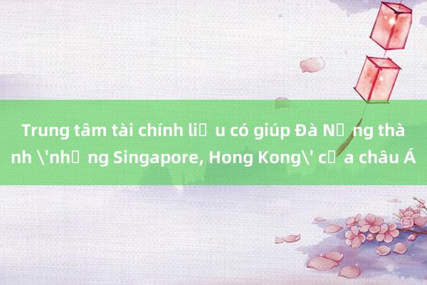 Trung tâm tài chính liệu có giúp Đà Nẵng thành 'những Singapore, Hong Kong' của châu Á