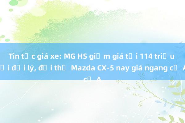 Tin tức giá xe: MG HS giảm giá tới 114 triệu tại đại lý, đối thủ Mazda CX-5 nay giá ngang cỡ A