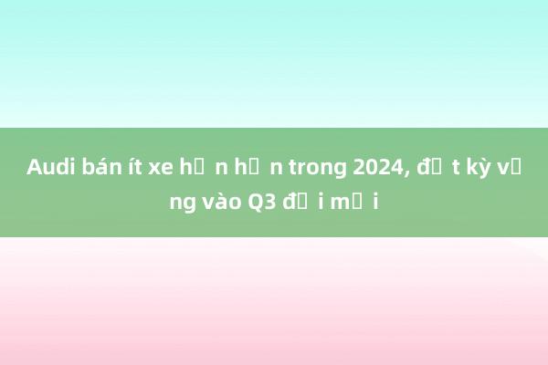 Audi bán ít xe hơn hẳn trong 2024, đặt kỳ vọng vào Q3 đời mới