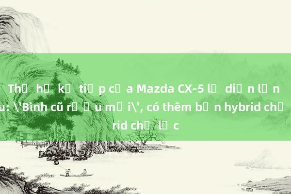 Thế hệ kế tiếp của Mazda CX-5 lộ diện lần đầu: 'Bình cũ rượu mới', có thêm bản hybrid chủ lực