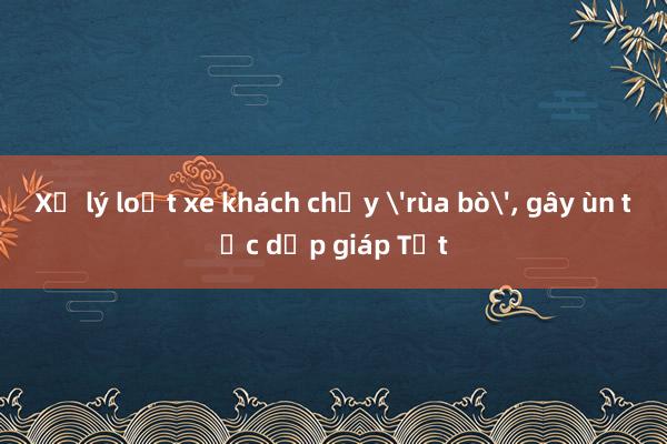 Xử lý loạt xe khách chạy 'rùa bò', gây ùn tắc dịp giáp Tết