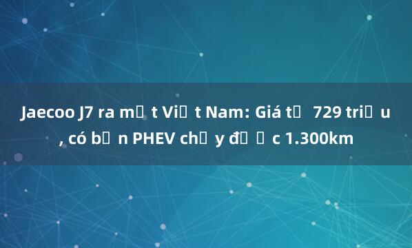 Jaecoo J7 ra mắt Việt Nam: Giá từ 729 triệu, có bản PHEV chạy được 1.300km