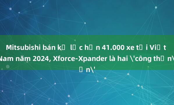 Mitsubishi bán kỷ lục hơn 41.000 xe tại Việt Nam năm 2024, Xforce-Xpander là hai 'công thần'