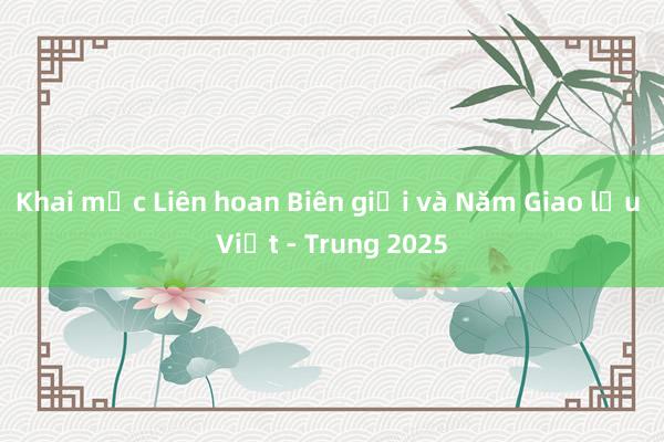 Khai mạc Liên hoan Biên giới và Năm Giao lưu Việt - Trung 2025