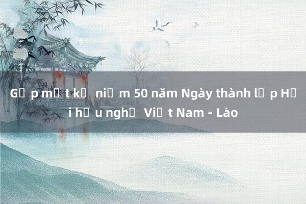 Gặp mặt kỷ niệm 50 năm Ngày thành lập Hội hữu nghị Việt Nam - Lào